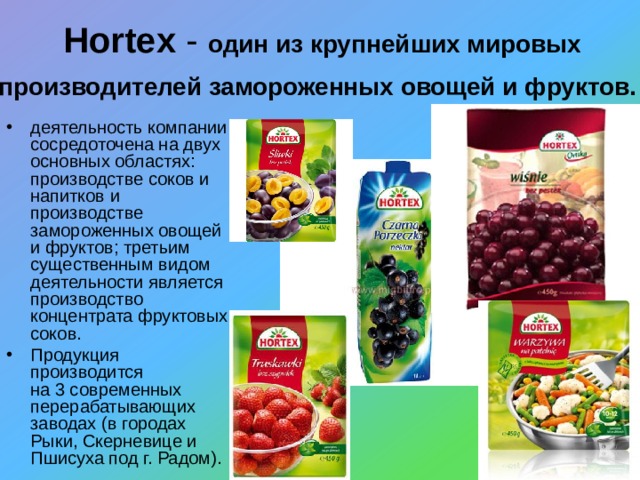 Hortex - o дин из крупнейших мировых производителей замороженных овощей и фруктов.  деятельность компании сосредоточена на двух основных областях: производстве соков и напитков и производстве замороженных овощей и фруктов; третьим существенным видом деятельности является производство концентрата фруктовых соков. Продукция производится  на 3 современных перерабатывающих заводах (в городах Рыки, Скерневице и Пшисуха под г. Радом). 