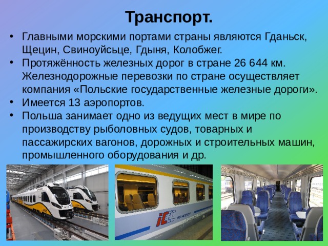 Транспорт. Главными морскими портами страны являются Гданьск, Щецин, Свиноуйсьце, Гдыня, Колобжег. Протяжённость железных дорог в стране 26 644 км. Железнодорожные перевозки по стране осуществляет компания «Польские государственные железные дороги». Имеется 13 аэропортов. Польша занимает одно из ведущих мест в мире по производству рыболовных судов, товарных и пассажирских вагонов, дорожных и строительных машин, промышленного оборудования и др. 