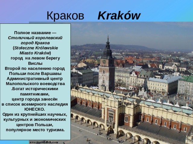 Краков Kraków    Полное название —  Столичный королевский город Краков  ( Stołeczne Królewskie Miasto Kraków )   город на левом берегу Вислы Второй по населению город Польши после Варшавы Административный центр Малопольского воеводства .Богат историческими памятниками, центр города занесён в список всемирного наследия ЮНЕСКО. Один из крупнейших научных, культурных и экономических центров Польши, популярное место туризма.  