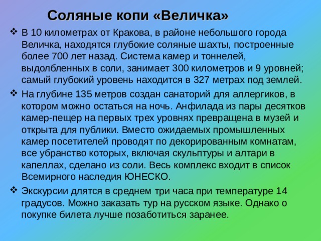 Соляные копи «Величка»  В 10 километрах от Кракова, в районе небольшого города Величка, находятся глубокие соляные шахты, построенные более 700 лет назад. Система камер и тоннелей, выдолбленных в соли, занимает 300 километров и 9 уровней; самый глубокий уровень находится в 327 метрах под землей. На глубине 135 метров создан санаторий для аллергиков, в котором можно остаться на ночь. Анфилада из пары десятков камер-пещер на первых трех уровнях превращена в музей и открыта для публики. Вместо ожидаемых промышленных камер посетителей проводят по декорированным комнатам, все убранство которых, включая скульптуры и алтари в капеллах, сделано из соли. Весь комплекс входит в список Всемирного наследия ЮНЕСКО. Экскурсии длятся в среднем три часа при температуре 14 градусов. Можно заказать тур на русском языке. Однако о покупке билета лучше позаботиться заранее. 