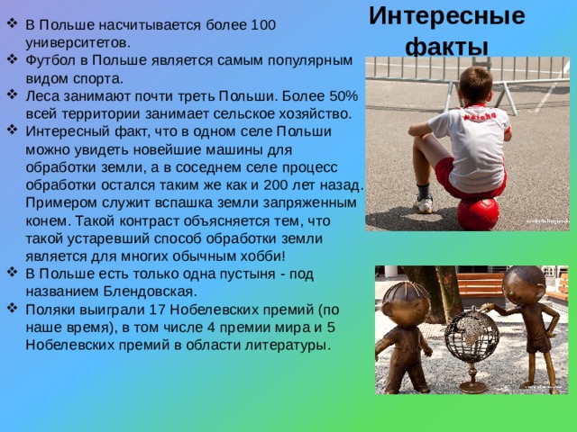 Интересные факты В Польше насчитывается более 100 университетов. Футбол в Польше является самым популярным видом спорта. Леса занимают почти треть Польши. Более 50% всей территории занимает сельское хозяйство. Интересный факт, что в одном селе Польши можно увидеть новейшие машины для обработки земли, а в соседнем селе процесс обработки остался таким же как и 200 лет назад . Примером служит вспашка земли запряженным конем . Такой контраст объясняется тем, что такой устаревший способ обработки земли является для многих обычным хобби! В Польше есть только одна пустыня - под названием Блендовская. Поляки выиграли 17 Нобелевских премий (по наше время), в том числе 4 премии мира и 5 Нобелевских премий в области литературы .  