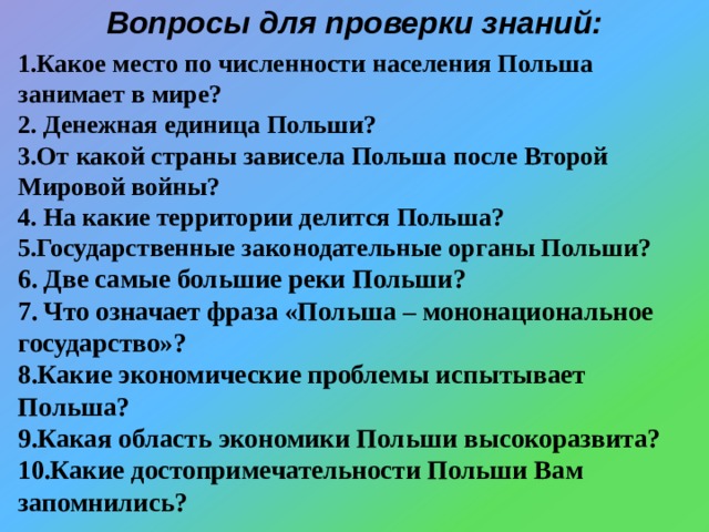 Вопросы для проверки знаний: Какое место по численности населения Польша занимает в мире?  Денежная единица Польши? От какой страны зависела Польша после Второй Мировой войны?  На какие территории делится Польша? Государственные законодательные органы Польши?  Две самые большие реки Польши?  Что означает фраза «Польша – мононациональное государство»? Какие экономические проблемы испытывает Польша? Какая область экономики Польши высокоразвита? Какие достопримечательности Польши Вам запомнились?  