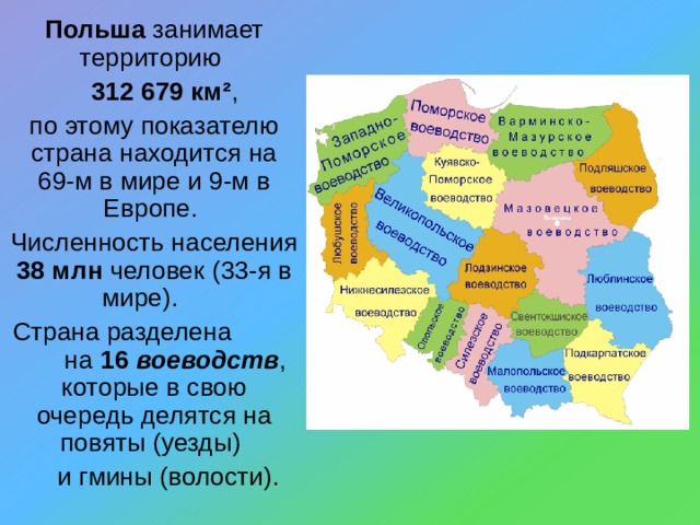 Польша занимает территорию  312 679 км² , по этому показателю страна находится на 69-м в мире и 9-м в Европе. Численность населения 38 млн человек (33-я в мире).  Страна разделена  на 16 воеводств , которые в свою очередь делятся на повяты (уезды)  и гмины (волости). 
