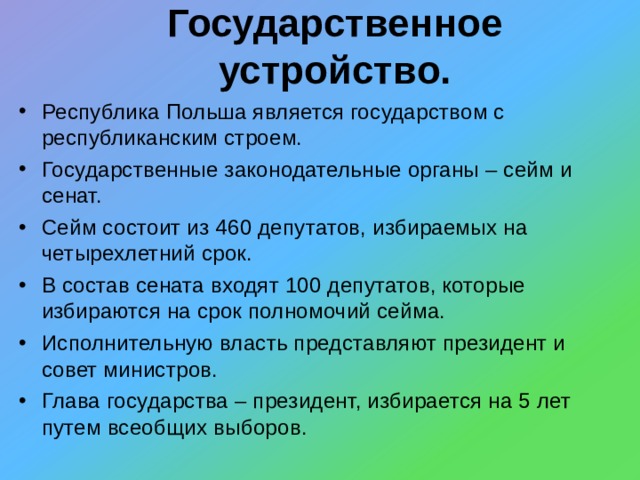 Государственное устройство. Республика Польша является государством с республиканским строем. Государственные законодательные органы – сейм и сенат. Сейм состоит из 460 депутатов, избираемых на четырехлетний срок. В состав сената входят 100 депутатов, которые избираются на срок полномочий сейма. Исполнительную власть представляют президент и совет министров. Глава государства – президент, избирается на 5 лет путем всеобщих выборов. 