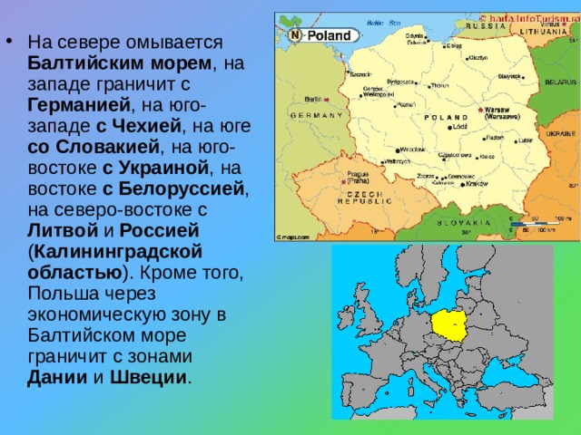 На севере омывается Балтийским морем , на западе граничит с Германией , на юго-западе с Чехией , на юге со Словакией , на юго-востоке с Украиной , на востоке с Белоруссией , на северо-востоке с Литвой и Россией ( Калининградской областью ). Кроме того, Польша через экономическую зону в Балтийском море граничит с зонами Дании и Швеции . 