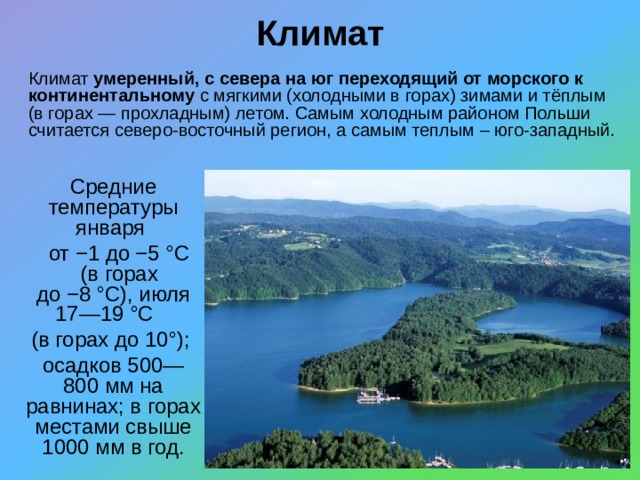 Климат Климат умеренный, с севера на юг переходящий от морского к континентальному с мягкими (холодными в горах) зимами и тёплым (в горах — прохладным) летом. Самым холодным районом Польши считается северо-восточный регион, а самым теплым – юго-западный.    Средние температуры января  от −1 до −5 °C (в горах до −8 °C), июля 17—19 °C (в горах до 10°); осадков 500—800 мм на равнинах; в горах местами свыше 1000 мм в год. 