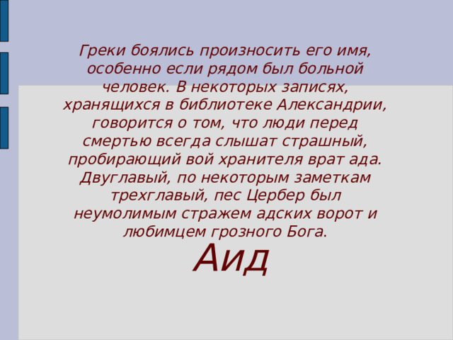 Греки боялись произносить его имя, особенно если рядом был больной человек. В некоторых записях, хранящихся в библиотеке Александрии, говорится о том, что люди перед смертью всегда слышат страшный, пробирающий вой хранителя врат ада. Двуглавый, по некоторым заметкам трехглавый, пес Цербер был неумолимым стражем адских ворот и любимцем грозного Бога . Аид 