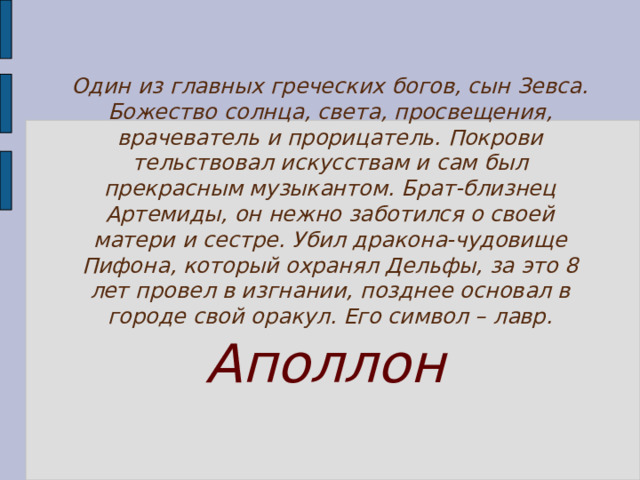 Один из главных греческих богов, сын Зевса. Божество солнца, света, просвещения, врачеватель и прорицатель. Покрови­тельствовал искусствам и сам был прекрасным музыкантом. Брат-близнец Артемиды, он нежно заботился о своей матери и сестре. Убил дракона-чудовище Пифона, который охранял Дельфы, за это 8 лет провел в изгнании, позднее основал в городе свой оракул. Его символ – лавр. Аполлон 