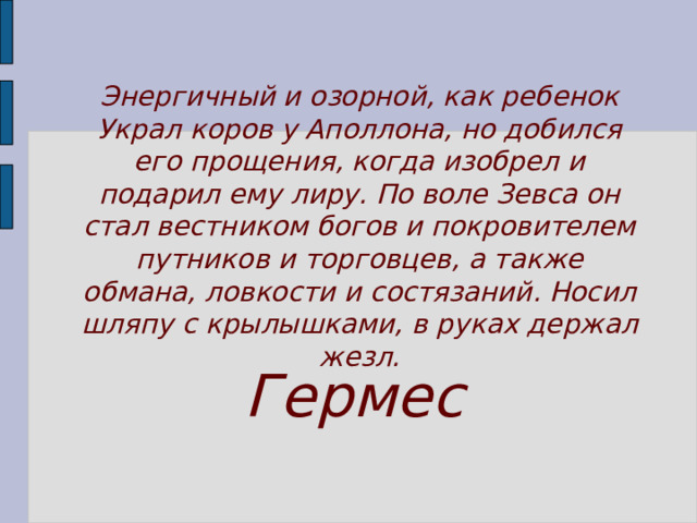 Энергичный и озорной, как ребенок Украл коров у Аполлона, но добился его прощения, когда изобрел и подарил ему лиру. По воле Зевса он стал вестником богов и покрови­телем путников и торговцев, а также обмана, ловкости и состязаний. Носил шляпу с крылышками, в руках держал жезл. Гермес 