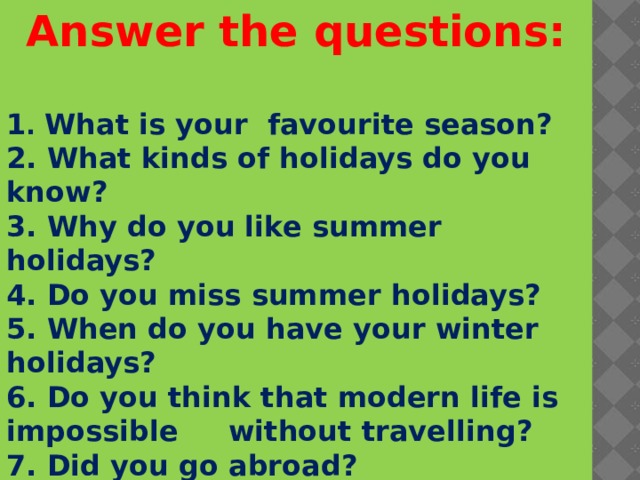 Answer the questions: 1 . What is your favourite season? 2. What kinds of holidays do you know? 3. Why do you like summer holidays?  4. Do you miss summer holidays? 5. When do you have your winter holidays? 6. Do you think that modern life is impossible without travelling? 7. Did you go abroad? 8. How do you like to spend your summer holidays? -         