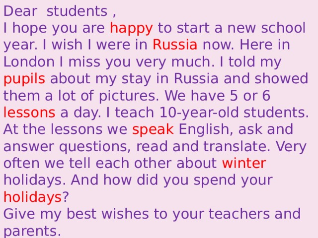 Dear  students , I hope you are happy to start a new school year. I wish I were in Russia now. Here in London I miss you very much. I told my pupils about my stay in Russia and showed them a lot of pictures. We have 5 or 6 lessons a day. I teach 10-year-old students. At the lessons we speak English, ask and answer questions, read and translate. Very often we tell each other about winter holidays. And how did you spend your holidays ? Give my best wishes to your teachers and parents. Love, Mary Brown. 