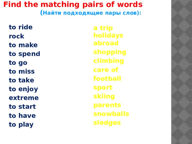  Find the matching pairs of words ( Найти подходящие пары слов): to ride rock to make to spend to go to miss to take to enjoy extreme to start to have to play a trip holidays abroad shopping climbing care of football sport skiing parents snowballs sledges 