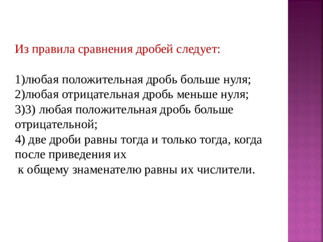 Из правила сравнения дробей следует: любая положительная дробь больше нуля; любая отрицательная дробь меньше нуля; 3) любая положительная дробь больше отрицательной; 4) две дроби равны тогда и только тогда, когда после приведения их  к общему знаменателю равны их числители. 