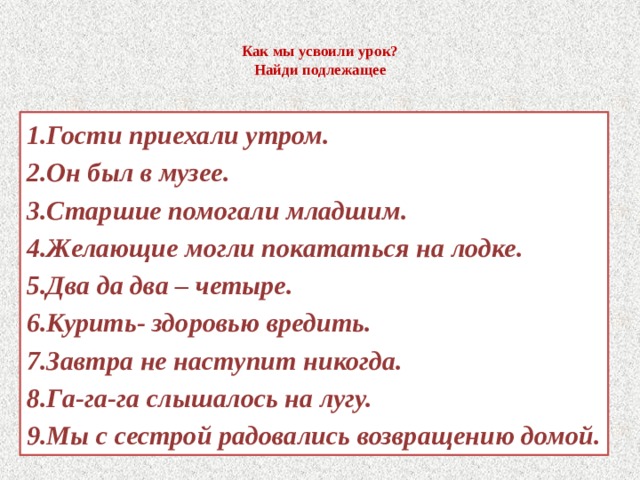  Как мы усвоили урок?  Найди подлежащее   1.Гости приехали утром. 2.Он был в музее. 3.Старшие помогали младшим. 4.Желающие могли покататься на лодке. 5.Два да два – четыре. 6.Курить- здоровью вредить. 7.Завтра не наступит никогда. 8.Га-га-га слышалось на лугу. 9.Мы с сестрой радовались возвращению домой. 