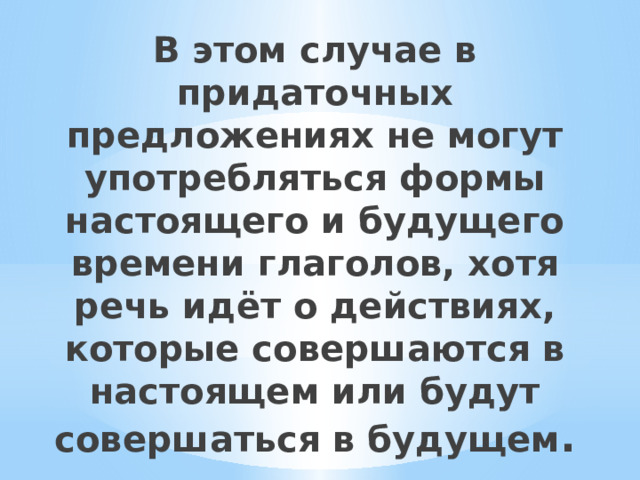 В этом случае в придаточных предложениях не могут употребляться формы настоящего и будущего времени глаголов, хотя речь идёт о действиях, которые совершаются в настоящем или будут совершаться в будущем . 