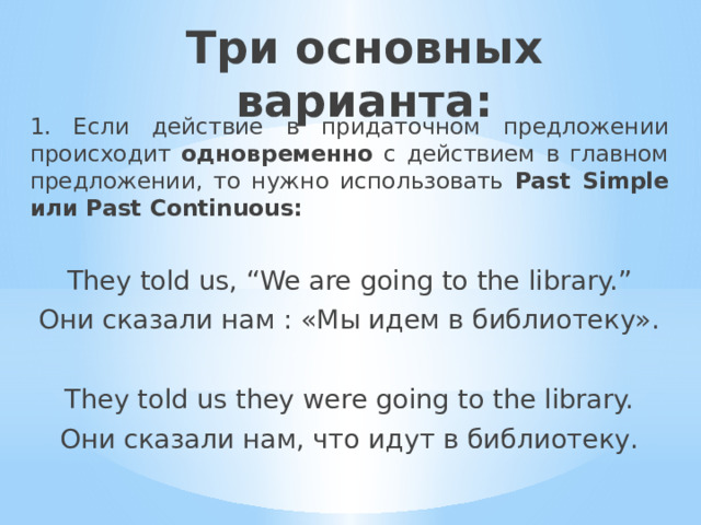 Три основных варианта: 1. Если действие в придаточном предложении происходит одновременно с действием в главном предложении, то нужно использовать Past Simple или Past Continuous: They told us, “We are going to the library.” Они сказали нам : «Мы идем в библиотеку». They told us they were going to the library. Они сказали нам, что идут в библиотеку. 