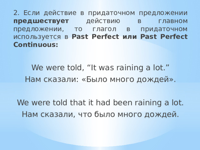 2. Если действие в придаточном предложении предшествует действию в главном предложении, то глагол в придаточном используется в Past Perfect или Past Perfect Continuous: We were told, “It was raining a lot.” Нам сказали: «Было много дождей». We were told that it had been raining a lot. Нам сказали, что было много дождей. 