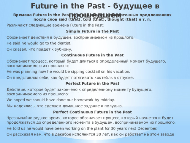 Future in the Past - будущее в прошедшем   Времена Future in the Past употребляются в придаточных предложениях после слов said (that), told (that), thought (that) и т. п. Различают следующие времена Future in the Past: Simple Future in the Past Обозначает действия в будущем, воспринимаемом из прошлого: He said he would go to the dentist. Он сказал, что пойдет к зубному. Continuous Future in the Past Обозначает процесс, который будет длиться в определенный момент будущего, воспринимаемого из прошлого: He was planning how he would be sipping cocktail on his vacation. Он представлял себе, как будет потягивать коктейль в отпуске. Perfect Future in the Past Действие, которое будет закончено к определенному моменту будущего, воспринимаемого из прошлого: We hoped we should have done our homework by midday. Мы надеялись, что сделаем домашнее задание к полудню. Perfect Continuous Future in the Past Чрезвычайно редкое время, которое обозначает процесс, который начнется и будет продолжаться до определенного момента в будущем, воспринимаемом из прошлого: He told us he would have been working on the plant for 30 years next December. Он рассказал нам, что в декабре исполнится 30 лет, как он работает на этом заводе 