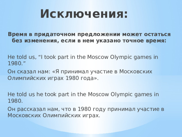 Исключения: Время в придаточном предложении может остаться без изменения, если в нем указано точное время: He told us, “I took part in the Moscow Olympic games in 1980.” Он сказал нам: «Я принимал участие в Московских Олимпийских играх 1980 года». He told us he took part in the Moscow Olympic games in 1980. Он рассказал нам, что в 1980 году принимал участие в Московских Олимпийских играх. 