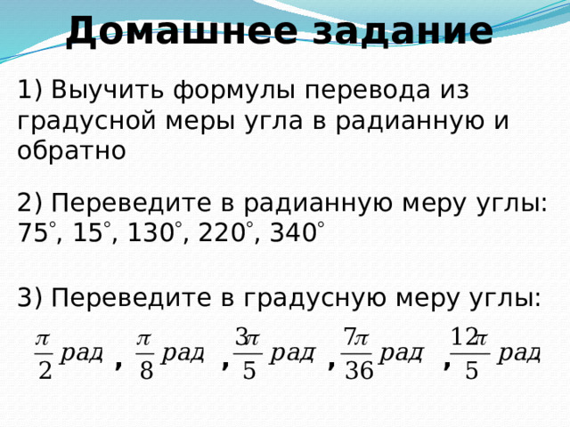 Домашнее задание 1) Выучить формулы перевода из градусной меры угла в радианную и обратно 2) Переведите в радианную меру углы: 75  , 15  , 130  , 220  , 340  3) Переведите в градусную меру углы:   , , , , 