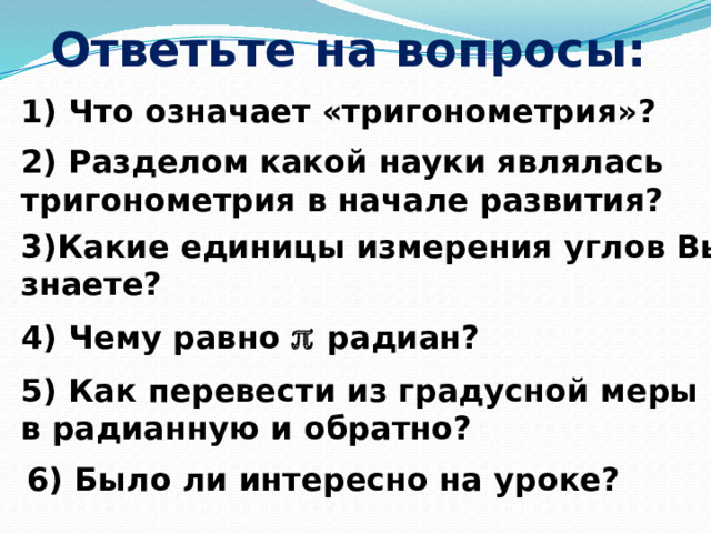 Ответьте на вопросы: 1) Что означает «тригонометрия»? 2) Разделом какой науки являлась тригонометрия в начале развития? 3)Какие единицы измерения углов Вы знаете? 4) Чему равно   радиан? 5) Как перевести из градусной меры в радианную и обратно? 6) Было ли интересно на уроке? 