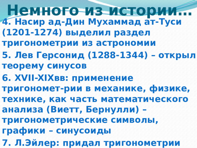Немного из истории… 4. Насир ад-Дин Мухаммад ат-Туси (1201-1274) выделил раздел тригонометрии из астрономии 5. Лев Герсонид (1288-1344) – открыл теорему синусов 6. XVII-XIXвв: применение тригономет-рии в механике, физике, технике, как часть математического анализа (Виетт, Бернулли) – тригонометрические символы, графики – синусоиды 7. Л.Эйлер: придал тригонометрии современный вид  