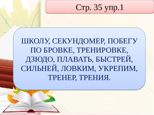 Стр. 35 упр.1 ШКОЛУ, СЕКУНДОМЕР, ПОБЕГУ ПО БРОВКЕ, ТРЕНИРОВКЕ, ДЗЮДО, ПЛАВАТЬ, БЫСТРЕЙ, СИЛЬНЕЙ, ЛОВКИМ, УКРЕПИМ, ТРЕНЕР, ТРЕНИЯ. 