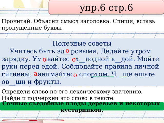 упр.6 стр.6 Прочитай. Объясни смысл заголовка. Спиши, вставь пропущенные буквы. Полезные советы  Учитесь быть зд__ровыми. Делайте утром зарядку. Умывайтесь х__лодной в__дой. Мойте руки перед едой. Соблюдайте правила личной гигиены. Занимайтесь спортом. Ч__ще ешьте ов__щи и фрукты. о о о а о Определи слово по его лексическому значению. Найди и подчеркни это слово в тексте. Сочные съедобные плоды деревьев и некоторых кустарников. 