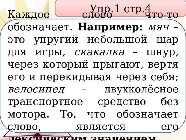 Упр.1 стр.4 Каждое слово что-то обозначает. Например:  мяч – это упругий небольшой шар для игры, скакалка – шнур, через который прыгают, вертя его и перекидывая через себя; велосипед – двухколёсное транспортное средство без мотора. То, что обозначает слово, является его лексическим значением. 
