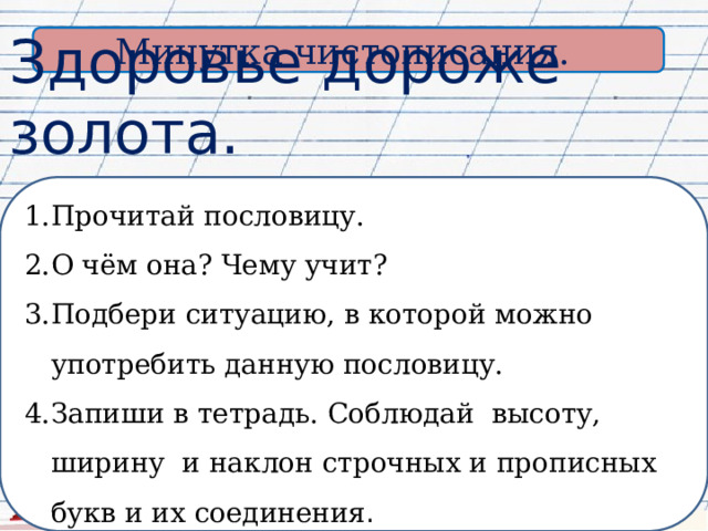 Минутка чистописания. Здоровье дороже золота. Прочитай пословицу. О чём она? Чему учит? Подбери ситуацию, в которой можно употребить данную пословицу. Запиши в тетрадь. Соблюдай высоту, ширину и наклон строчных и прописных букв и их соединения . 