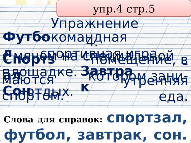 упр.4 стр.5 Упражнение 4.  Футбол - командная спортивная игра с мячом на специальной площадке. - помещение, в котором зани- Спортзал Завтрак  маются спортом. - утренняя еда. Сон  - отдых. Слова для справок: спортзал, футбол, завтрак, сон. 