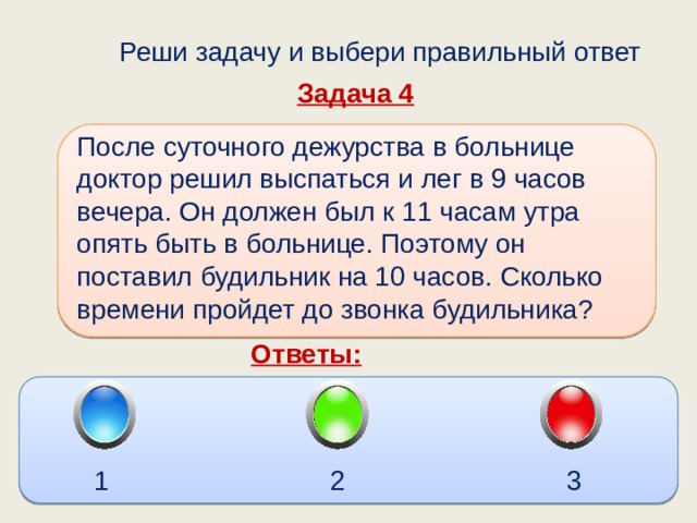  Реши задачу и выбери правильный ответ Задача 4 После суточного дежурства в больнице доктор решил выспаться и лег в 9 часов вечера. Он должен был к 11 часам утра опять быть в больнице. Поэтому он поставил будильник на 10 часов. Сколько времени пройдет до звонка будильника?  Ответы: 1 2 3 