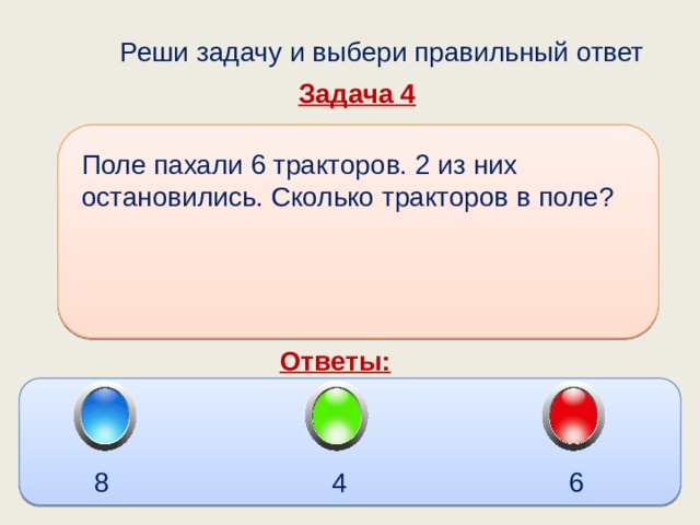  Реши задачу и выбери правильный ответ Задача 4 Поле пахали 6 тракторов. 2 из них остановились. Сколько тракторов в поле? Ответы: 8 4 6 