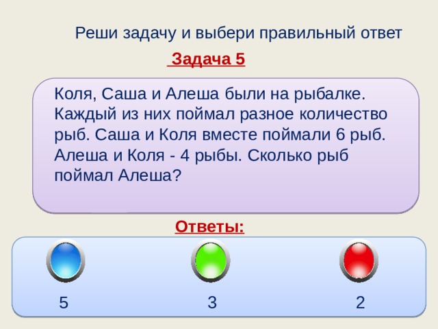  Реши задачу и выбери правильный ответ  Задача 5 Коля, Саша и Алеша были на рыбалке. Каждый из них поймал разное количество рыб. Саша и Коля вместе поймали 6 рыб. Алеша и Коля - 4 рыбы. Сколько рыб поймал Алеша? Ответы: 5 3 2 