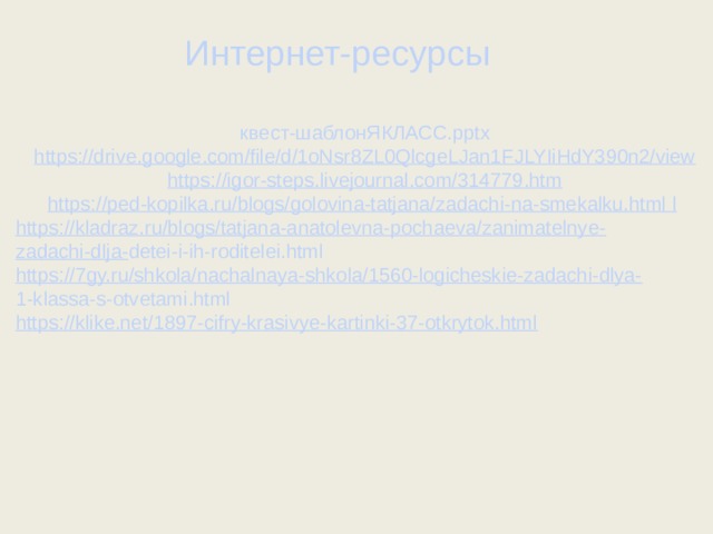 Интернет-ресурсы квест-шаблонЯКЛАСС.pptx https:// drive.google.com/file/d/1oNsr8ZL0QlcgeLJan1FJLYIiHdY390n2/view https:// igor-steps.livejournal.com/314779.htm https:// ped-kopilka.ru/blogs/golovina-tatjana/zadachi-na-smekalku.html  l  https:// kladraz.ru/blogs/tatjana-anatolevna-pochaeva/zanimatelnye- zadachi-dlja- detei-i-ih-roditelei.html https:// 7gy.ru/shkola/nachalnaya-shkola/1560-logicheskie-zadachi-dlya- 1-klassa-s-otvetami.html https:// klike.net/1897-cifry-krasivye-kartinki-37-otkrytok.html  