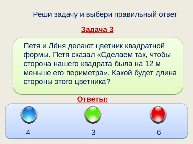  Реши задачу и выбери правильный ответ Задача 3 Петя и Лёня делают цветник квадратной формы. Петя сказал «Сделаем так, чтобы сторона нашего квадрата была на 12 м меньше его периметра». Какой будет длина стороны этого цветника? Ответы: 6 3 4 