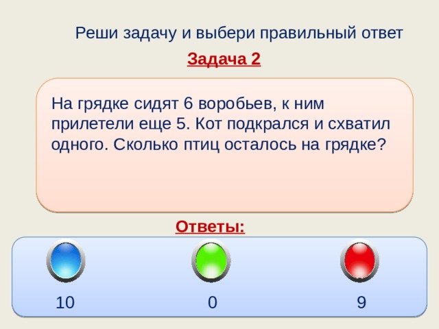  Реши задачу и выбери правильный ответ Задача 2 На грядке сидят 6 воробьев, к ним прилетели еще 5. Кот подкрался и схватил одного. Сколько птиц осталось на грядке?  Ответы: 10 9 0 