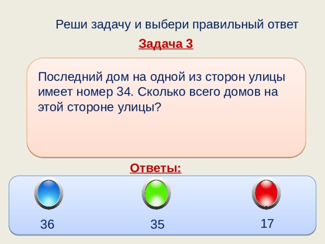  Реши задачу и выбери правильный ответ Задача 3 Последний дом на одной из сторон улицы имеет номер 34. Сколько всего домов на этой стороне улицы? Ответы: 17 36 35 