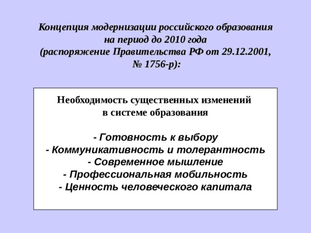 Концепци я модернизации российского образования на период до 2010 года (распоряжение Правительства РФ от 29.12.2001, № 1756-р):  Необходимость существенных изменений в системе образования  - Готовность к выбору - Коммуникативность и толерантность - Современное мышление - Профессиональная мобильность - Ценность человеческого капитала  