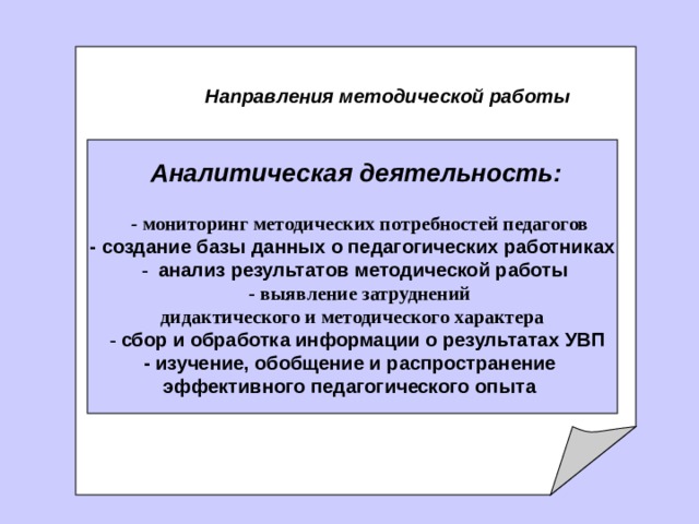    Направления методической работы   Аналитическая деятельность:      - мониторинг методических потребностей педагогов - создание базы данных о педагогических работниках   -  анализ результатов методической работы   - выявление затруднений дидактического и методического характера   - сбор и обработка информации о результатах УВП - изучение, обобщение и распространение эффективного педагогического опыта  