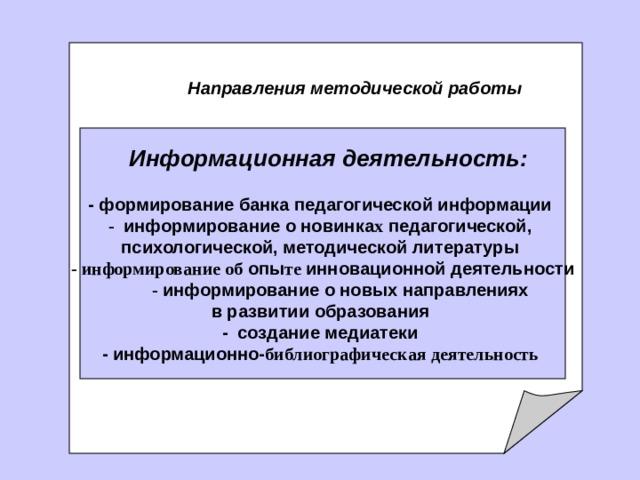     Направления методической работы    Информационная деятельность:   - формирование банка педагогической информации -  информирование о новинка х педагогической, психологической, методической литературы - информирование о б опы т е  инновационной деятельности          - информирование о новых направлениях в развитии образования - создание медиатеки - информационно- библиографическ ая деятельност ь  