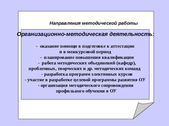     Направления методической работы     Организационно-методическая деятельность:          - оказание помощи в подготовк е к аттестации и в межкурсовой период      - планирование повышения квалификации  - работа методических объединений (кафедр), проблемных, творческих и др. методических команд   - разработк а программ элективных курсов - участие в разработке целевой программы развития ОУ    - организация методического сопровождения  профильного обучения в ОУ  