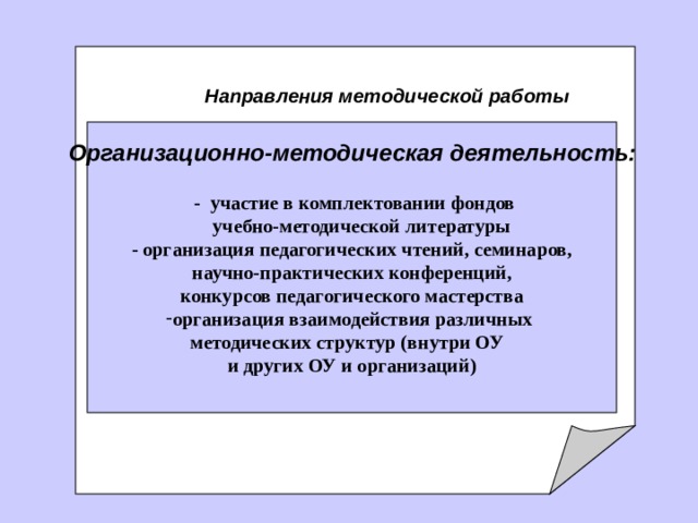     Направления методической работы   Организационно-методическая деятельность:            - участие в комплектовании фондов  учебно-методической литературы - организация педагогических чтений, семинаров, научно-практических конференций, конкурсов педагогического мастерства организация взаимодействия различных методических структур (внутри ОУ и других ОУ и организаций)  
