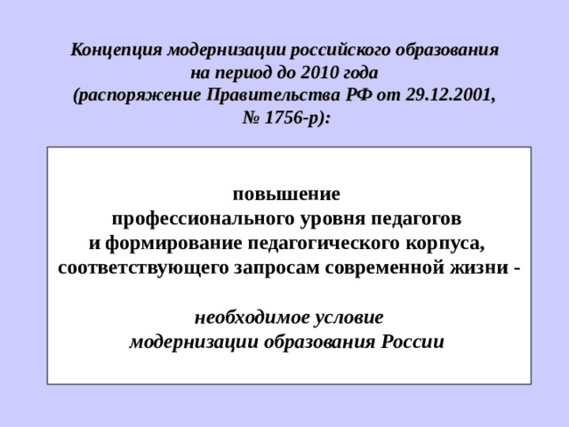 Концепци я модернизации российского образования на период до 2010 года (распоряжение Правительства РФ от 29.12.2001, № 1756-р):  повышение профессионального уровня педагогов и формирование педагогического корпуса, соответствующего запросам современной жизни -  необходим ое условие  модернизации образования России   