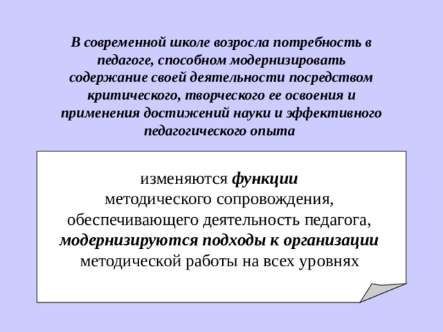 В современной школе возросла потребность в педагоге , способном модернизировать содержание своей деятельности посредством критического, творческого ее освоения и применения достижений науки и эффективного педагогического опыта  изменя ю тся функци и  методического сопровождения, о беспечивающего деятельность педагога , модернизируются подходы к организации  методической работы на всех уровнях  