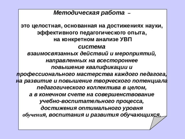 Методическая работа   –  это целостная, основанная на достижениях науки, эффективного педагогического опыта ,  на конкретном анализе УВП система взаимосвязанных действий и мероприятий, направленных на всестороннее повышение квалификации и профессионального мастерства каждого педагога, на развитие и повышение творческого  потенциала педагогического коллектива в целом, а в конечном счете на совершенствование учебно-воспитательного процесса, достижения оптимального уровня об уче ни я, воспитания и развития обучающихся.  