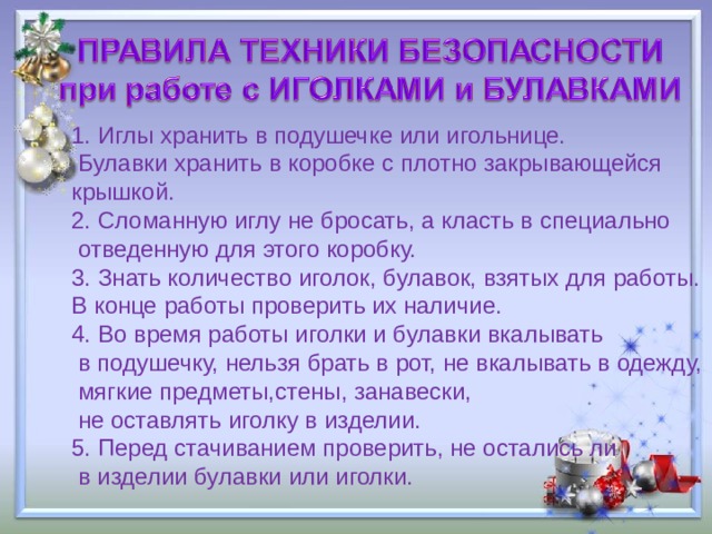 1. Иглы хранить в подушечке или игольнице.  Булавки хранить в коробке с плотно закрывающейся крышкой. 2. Сломанную иглу не бросать, а класть в специально  отведенную для этого коробку. 3. Знать количество иголок, булавок, взятых для работы. В конце работы проверить их наличие. 4. Во время работы иголки и булавки вкалывать  в подушечку, нельзя брать в рот, не вкалывать в одежду,  мягкие предметы,стены, занавески,  не оставлять иголку в изделии. 5. Перед стачиванием проверить, не остались ли  в изделии булавки или иголки. 
