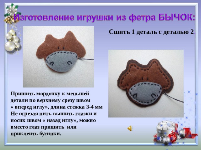 Сшить 1 деталь с деталью 2 . Пришить мордочку к меньшей детали по верхнему срезу швом « вперед иглу», длина стежка 3-4 мм Не отрезая нить вышить глазки и носик швом « назад иглу», можно вместо глаз пришить или приклеить бусинки.      