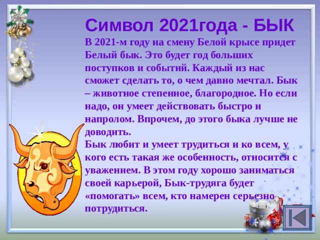 Символ 2021года - БЫК В 2021-м году на смену Белой крысе придет Белый бык. Это будет год больших поступков и событий. Каждый из нас сможет сделать то, о чем давно мечтал. Бык – животное степенное, благородное. Но если надо, он умеет действовать быстро и напролом. Впрочем, до этого быка лучше не доводить.  Бык любит и умеет трудиться и ко всем, у кого есть такая же особенность, относится с уважением. В этом году хорошо заниматься своей карьерой, Бык-трудяга будет «помогать» всем, кто намерен серьезно потрудиться.  