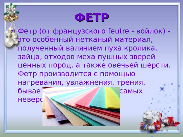 ФЕТР Фетр (от французского feutre - войлок) - это особенный нетканый материал, полученный валянием пуха кролика, зайца, отходов меха пушных зверей ценных пород, а также овечьей шерсти. Фетр производится с помощью нагревания, увлажнения, трения, бывает разной толщины и самых невероятных цветов. 